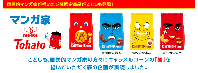 “マンガ家 meets Tohato” ことしも、国民的マンガ家の方々にキャラメルコーンの「顔」を描いていただく夢の企画が実現しました。